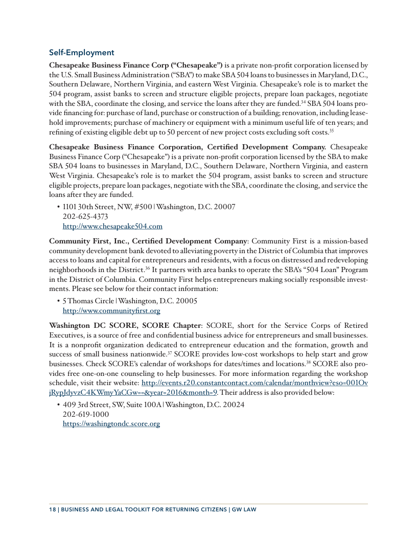 Self-Employment  Chesapeake Business Finance Corp (‘Chesapeake”) s a private non-profit corporation licensed by the US. Small Business Administration (‘SBA) to make SBA 504 loans to businesses in Maryland, D.C., Southern Delaware, Northern Virginia, and eastern West Virginia. Chesapeake’s role is to market the 504 program, assist banks to screen and structure eligible projects, prepare loan packages, negotiate with the SBA, coordinate the closing, and service the loans after they are funded ** SBA 504 loans pro- vide financing for: purchase of land, purchase o construction of a building; renovation, including lease- hold improvements; purchase of machinery or equipment with a minimum useful life of ten years; and refining of existing eligible debt up to 50 percent of new project costs excluding soft costs.  Chesapeake Business Finance Corporation, Certified Development Company. Chesapeake Business Finance Corp (‘Chesapeake”) is a private non-profit corporation licensed by the SBA to make SBA 504 loans to businesses in Maryland, D.C., Southern Delaware, Northern Virginia, and castern West Virginia. Chesapeake’s role is to market the 504 program, assist banks to screen and structure eligible projects, prepare loan packages, negotiate with the SBA, coordinate the closing, and service the loans after they are funded.  * 1101 30th Street, NW, #500 | Washington, D.C. 20007 202-625-4373  hetpilfv m  Community First, Inc., Certified Development Company: Community First is a mission-based community development bank devoted to alleviating poverty in the District of Columbia that improves access to loans and capital for entrepreneurs and residents, with a focus on distressed and redeveloping neighborhoods in the District. It partners with arca banks to operate the SBA’s “504 Loan” Program in the District of Columbia. Community First helps entreprencurs making socially responsible invest- ments. Please see below for their contact information: * 5 Thomas Circle | Washington, D.C. 20005 hetp:/fvwcommunityfirst.org  Washington DC SCORE, SCORE Chapter: SCORE, short for the Service Corps of Retired Executives, is a source of free and confidential business advice for entreprencurs and small businesses. It is a nonprofit organization dedicated to entreprencur education and the formation, growth and success of small business nationwide.” SCORE provides low-cost workshops to help start and grow businesses. Check SCORE’ calendar of workshops for dates/times and locations.* SCORE also pro- vides free one-on-one counseling to help businesses. For more information regarding the workshop schedule, visit their website: heep:/fevents.r20.constantcontact.com/calendar/monthview?eso=0010v jRypldyvzCAK Winy YaCGw==4eyear=2016&month=9. Their address is also provided below: * 409 3rd Street, W, Suite 100A| Washington, D.C. 20024 202-619-1000 hetps:/iwashingtonde.score.org  18 | BUSINESS AND LEGAL TOOLKIT FOR RETURNING CITIZENS | GW LAW 